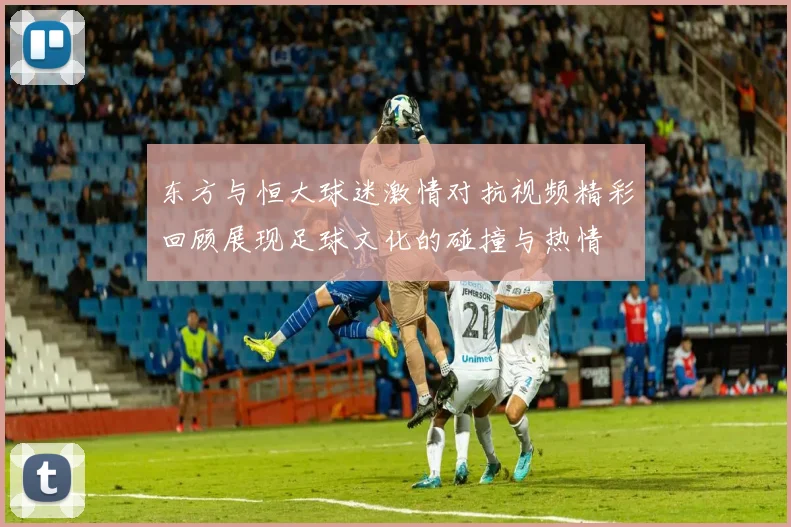 东方与恒大球迷激情对抗视频精彩回顾展现足球文化的碰撞与热情