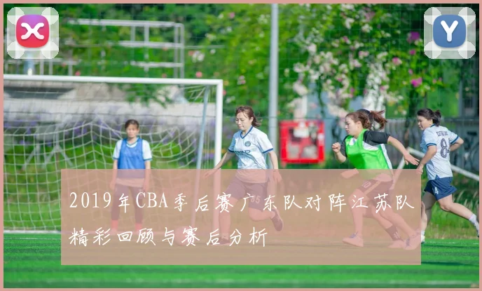 2019年CBA季后赛广东队对阵江苏队精彩回顾与赛后分析