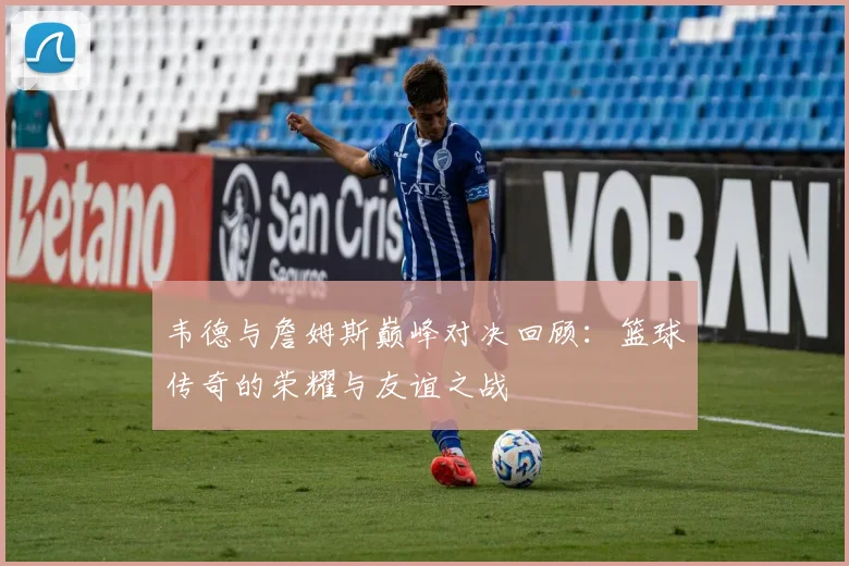 韦德与詹姆斯巅峰对决回顾：篮球传奇的荣耀与友谊之战