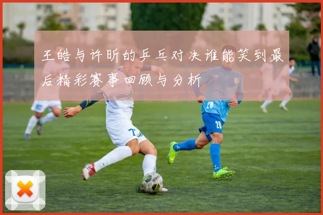 王皓与许昕的乒乓对决谁能笑到最后精彩赛事回顾与分析