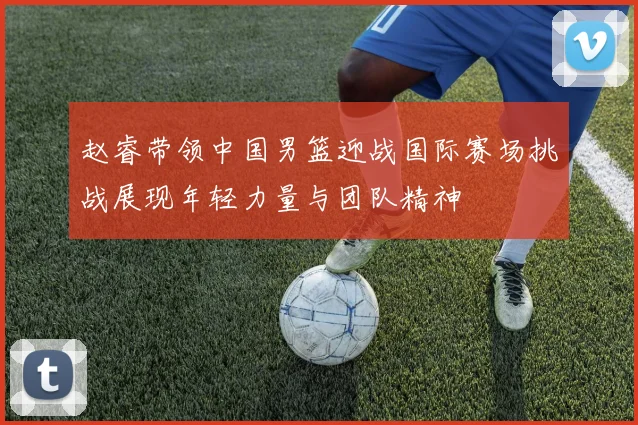 赵睿带领中国男篮迎战国际赛场挑战展现年轻力量与团队精神