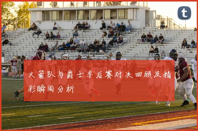 火箭队与爵士季后赛对决回顾及精彩瞬间分析