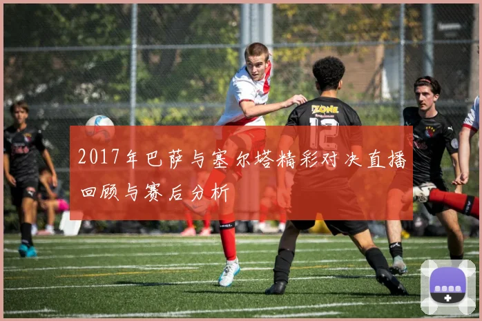 2017年巴萨与塞尔塔精彩对决直播回顾与赛后分析
