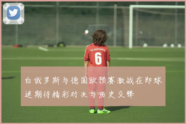白俄罗斯与德国欧预赛激战在即球迷期待精彩对决与历史交锋