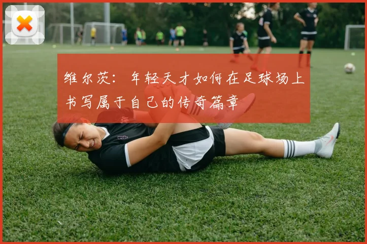 维尔茨：年轻天才如何在足球场上书写属于自己的传奇篇章