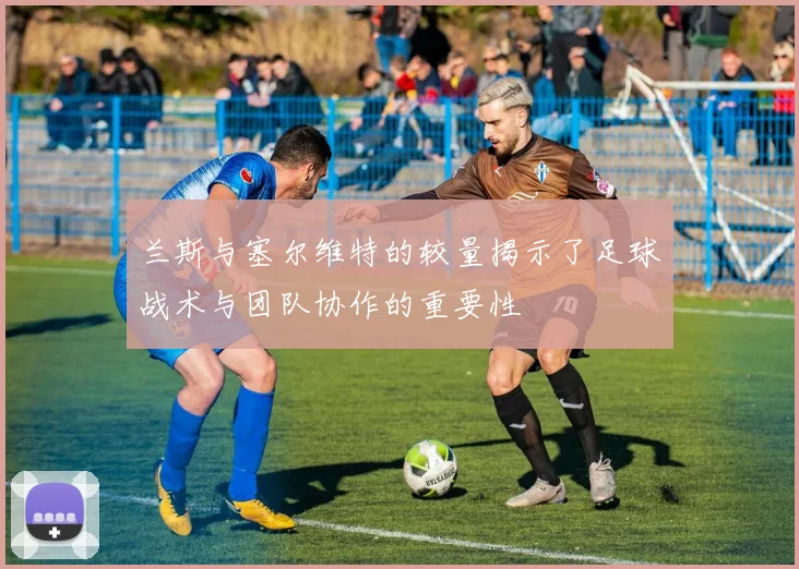 兰斯与塞尔维特的较量揭示了足球战术与团队协作的重要性
