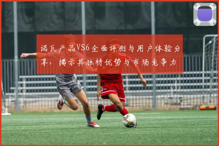 诺瓦产品VS6全面评测与用户体验分享，揭示其独特优势与市场竞争力