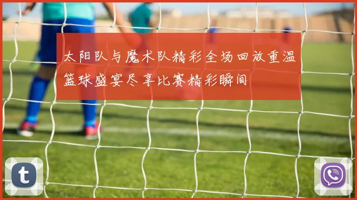 太阳队与魔术队精彩全场回放重温篮球盛宴尽享比赛精彩瞬间