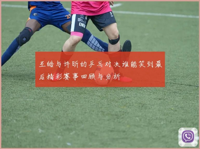 王皓与许昕的乒乓对决谁能笑到最后精彩赛事回顾与分析