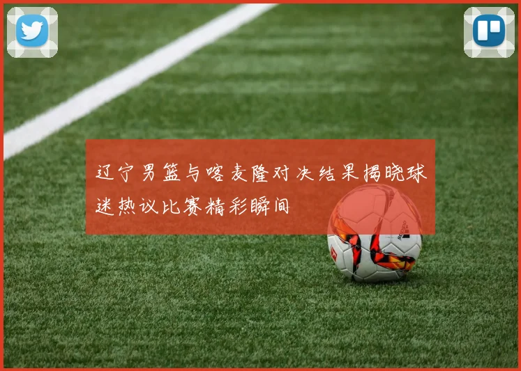 辽宁男篮与喀麦隆对决结果揭晓球迷热议比赛精彩瞬间
