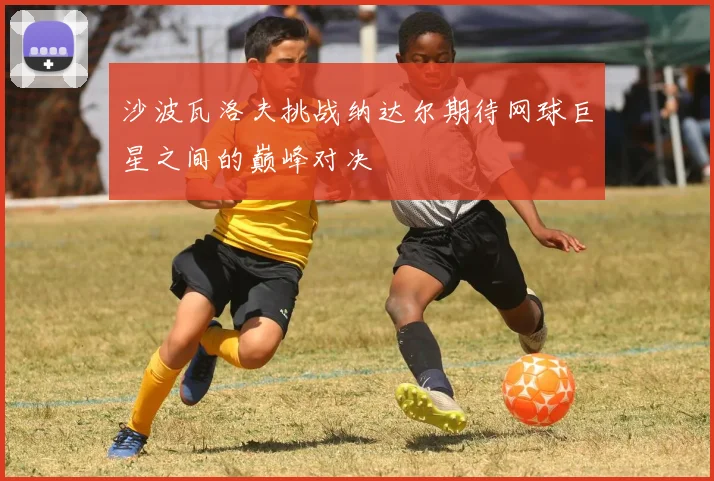 沙波瓦洛夫挑战纳达尔期待网球巨星之间的巅峰对决