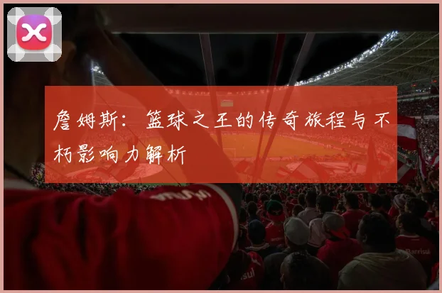 詹姆斯：篮球之王的传奇旅程与不朽影响力解析