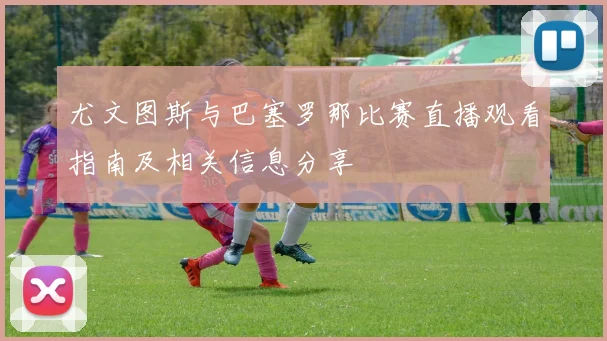 尤文图斯与巴塞罗那比赛直播观看指南及相关信息分享