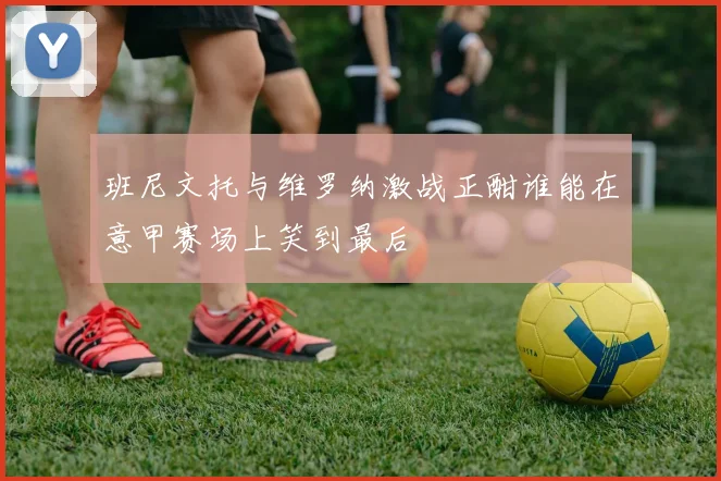 班尼文托与维罗纳激战正酣谁能在意甲赛场上笑到最后