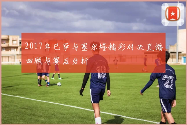 2017年巴萨与塞尔塔精彩对决直播回顾与赛后分析